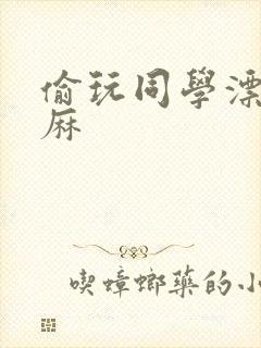 偷玩同学漂亮麻麻