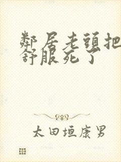 邻居老头把我弄舒服死了