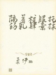 隔着校服托住她的乳肆意揉搓