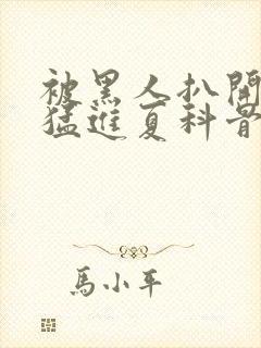 被黑人扒开双腿猛进夏科骨科