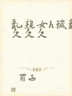 乱亲女h秽乱长久久久