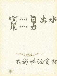 啊灬日出水了灬用灬力