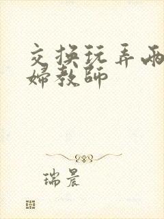 交换玩弄两个美妇教师