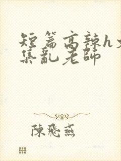 短篇高辣h文合集乱老师