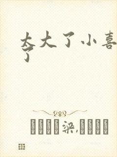 太大了小喜涨死了