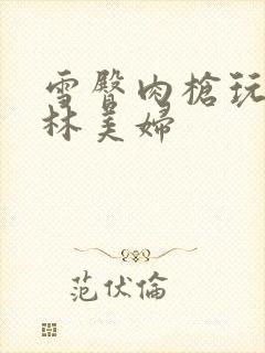 雪臀肉枪玩遍武林美妇