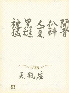 被黑人扒开双腿猛进夏科骨科