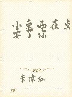 小东西在桌子上要了你