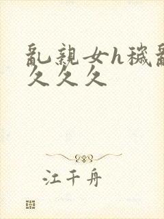 乱亲女h秽乱长久久久