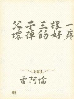 父子三根一起会坏掉的好疼