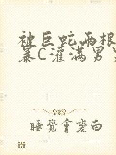 被巨蛇两根强制暴C灌满男男漫画