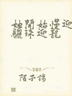 她开始慢迎迎合骊珠迎龙