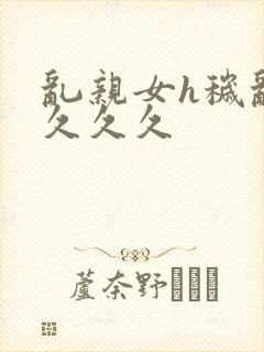 乱亲女h秽乱长久久久