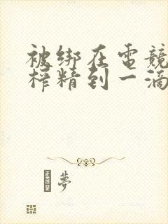 被绑在电竞椅上榨精到一滴不剩