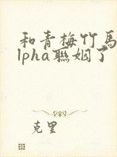 和青梅竹马的alpha联姻了