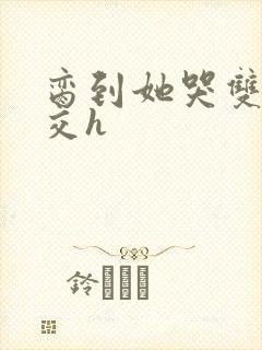 脔到她哭双根宫交h