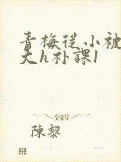 青梅从小被c到大h补课1