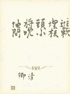 他将头埋进双腿间吮小核软件