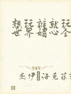 想玩谁就玩谁的世界媚心全文阅读