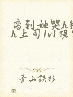 脔到她哭h粗话h上司1v1视频