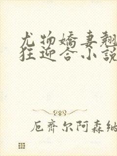 尤物娇妻翘臀疯狂迎合小说