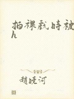 拍裸戏时被c了h