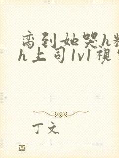 脔到她哭h粗话h上司1v1视频