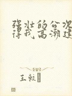 强壮的公次次弄得我高潮建国