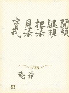 宝贝把腿开大让我添添视频