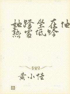 她跨坐在他的炽热处低吟