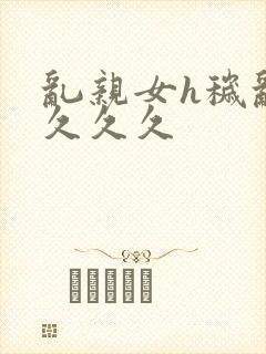 乱亲女h秽乱长久久久