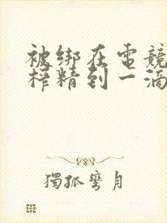 被绑在电竞椅上榨精到一滴不剩