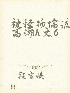 被怪物伦流澡到高潮h文6