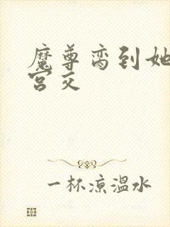 魔尊脔到她哭h宫交