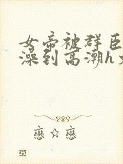 女帝被群臣伦流澡到高潮h文