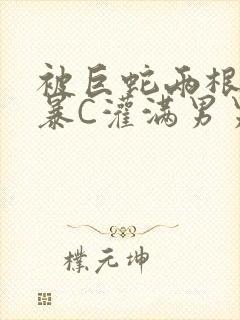 被巨蛇两根强制暴C灌满男男漫画