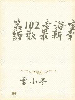 第102章浴室缠欢最新章节更新时间