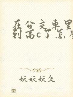 在公交车里c弄到高c了怎么办