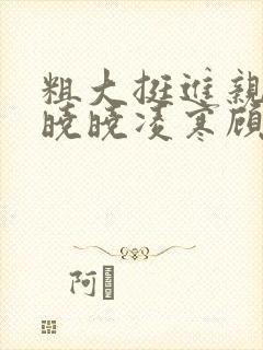 粗大挺进亲女h晓晓凌寒顾晓晓