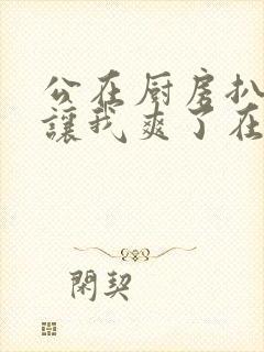 公在厨房扒开腿让我爽了在线观看