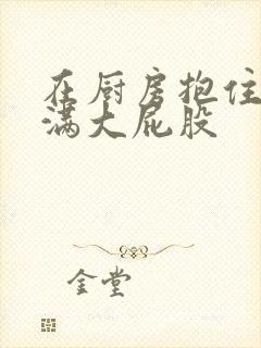 在厨房抱住岳丰满大屁股