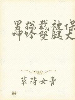 男总裁被保镖c呻吟双腿大张bl