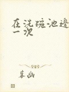 在洗碗池边要了一次