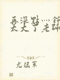 再深点灬舒服灬太大了老师