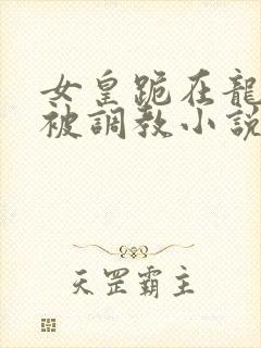 女皇跪在龙椅前被调教小说