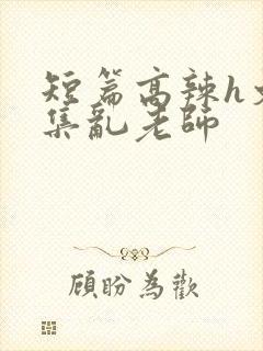 短篇高辣h文合集乱老师
