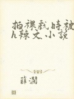 拍裸戏时被c了h辣文小说