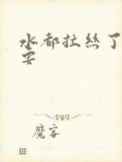 水都拉丝了还不要