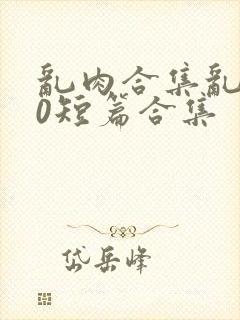 乱肉合集乱500短篇合集