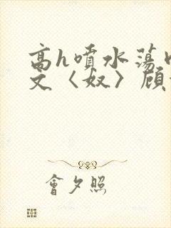 高h喷水荡肉欲文〈奴〉顾依依